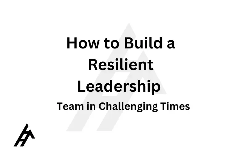 How to Build a Resilient Leadership Team in Challenging Times